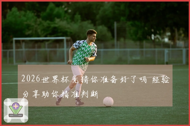 2026世界杯竞猜你准备好了吗 经验分享助你精准判断