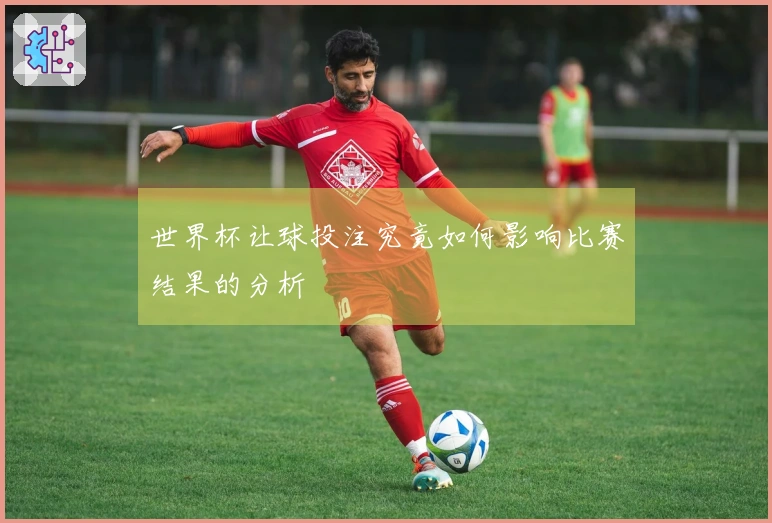 世界杯让球投注究竟如何影响比赛结果的分析
